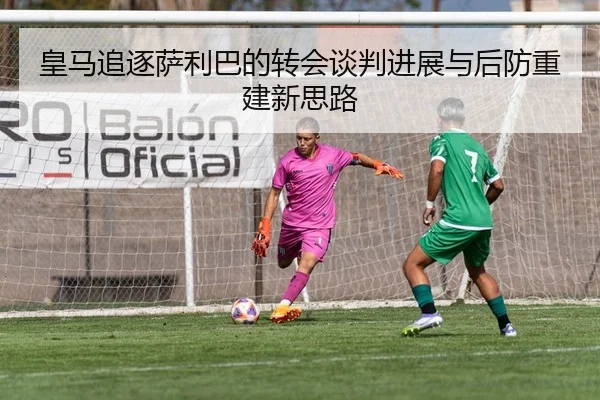 皇马追逐萨利巴的转会谈判进展与后防重建新思路