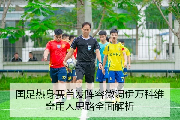 国足热身赛首发阵容微调伊万科维奇用人思路全面解析