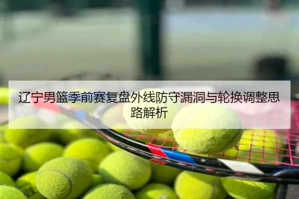 辽宁男篮季前赛复盘外线防守漏洞与轮换调整思路解析