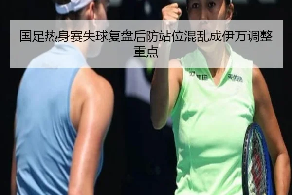 国足热身赛失球复盘后防站位混乱成伊万调整重点