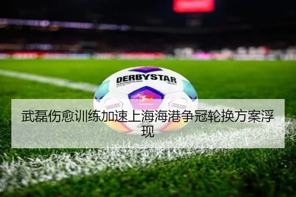 武磊伤愈训练加速上海海港争冠轮换方案浮现